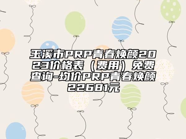 玉溪市PRP青春焕颜2023价格表（费用）免费查询-均价PRP青春焕颜22681元