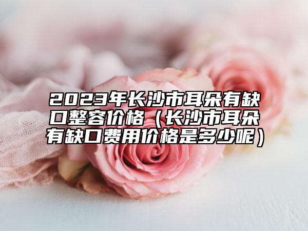 2023年长沙市耳朵有缺口整容价格（长沙市耳朵有缺口费用价格是多少呢）