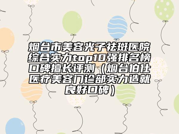 烟台市美容光子祛斑医院综合实力top10强排名榜口碑擅长评测（烟台伯仕医疗美容门诊部实力造就良好口碑）