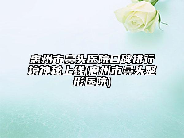 惠州市鼻头医院口碑排行榜神秘上线(惠州市鼻头整形医院)