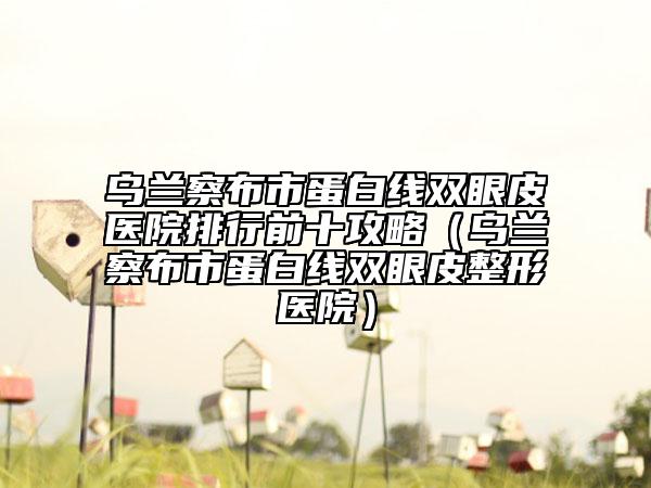 乌兰察布市蛋白线双眼皮医院排行前十攻略（乌兰察布市蛋白线双眼皮整形医院）