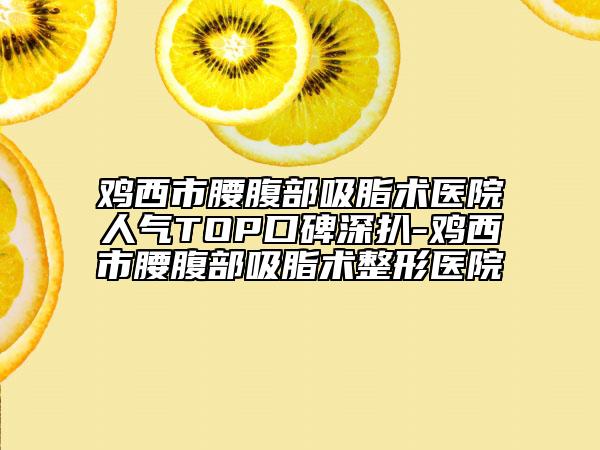鸡西市腰腹部吸脂术医院人气TOP口碑深扒-鸡西市腰腹部吸脂术整形医院