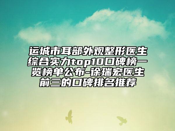 运城市耳部外观整形医生综合实力top10口碑榜一览榜单公布-徐瑞宏医生前三的口碑排名推荐