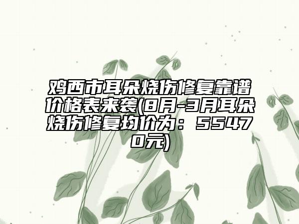 鸡西市耳朵烧伤修复靠谱价格表来袭(8月-3月耳朵烧伤修复均价为：55470元)