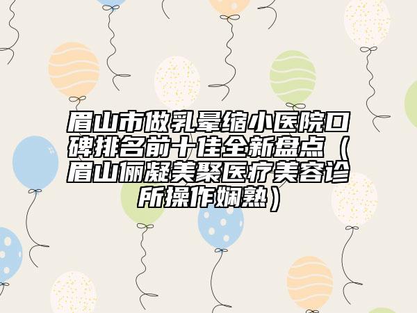 眉山市做乳晕缩小医院口碑排名前十佳全新盘点（眉山俪凝美聚医疗美容诊所操作娴熟）