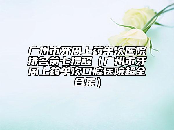 广州市牙周上药单次医院排名前七提醒（广州市牙周上药单次口腔医院超全合集）