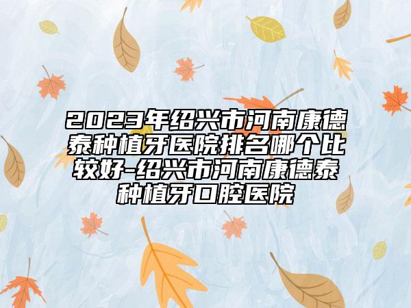 2023年绍兴市河南康德泰种植牙医院排名哪个比较好-绍兴市河南康德泰种植牙口腔医院