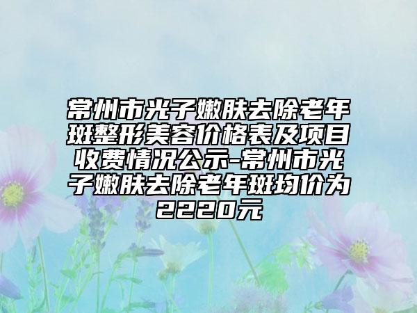 常州市光子嫩肤去除老年斑整形美容价格表及项目收费情况公示-常州市光子嫩肤去除老年斑均价为2220元