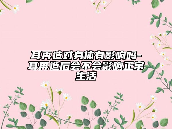 耳再造对身体有影响吗-耳再造后会不会影响正常生活