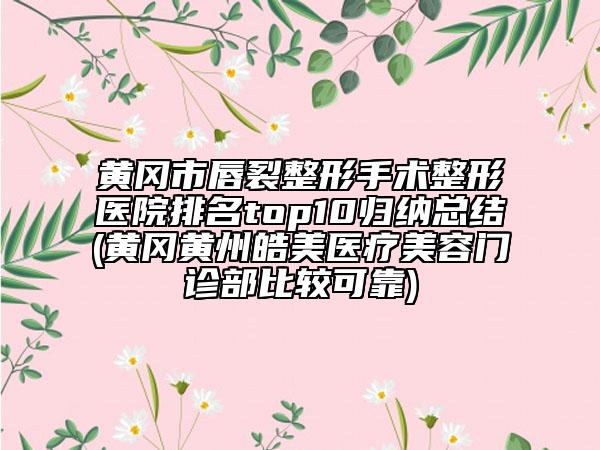 黄冈市唇裂整形手术整形医院排名top10归纳总结(黄冈黄州皓美医疗美容门诊部比较可靠)