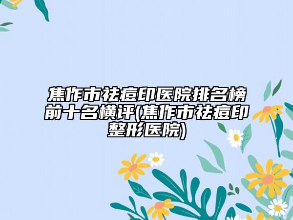 焦作市祛痘印医院排名榜前十名横评(焦作市祛痘印整形医院)