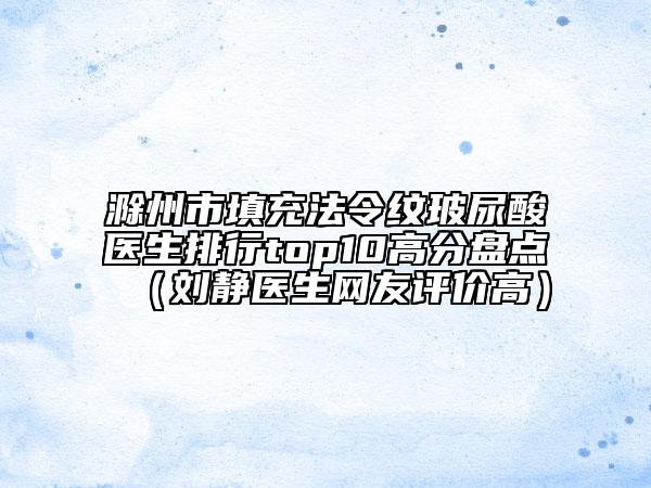 滁州市填充法令纹玻尿酸医生排行top10高分盘点（刘静医生网友评价高）