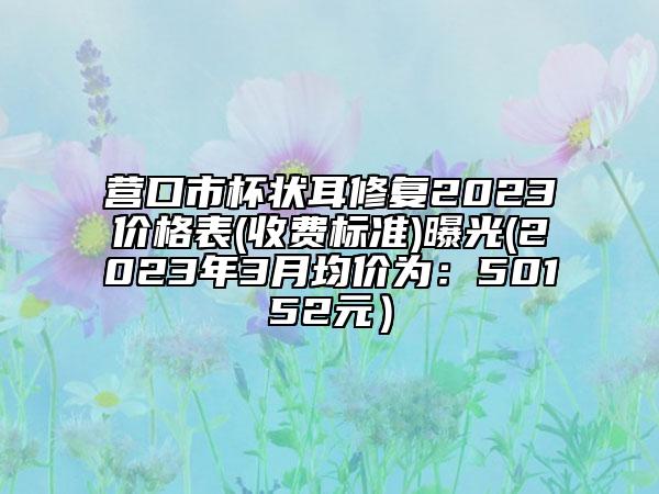 营口市杯状耳修复2023价格表(收费标准)曝光(2023年3月均价为：50152元）