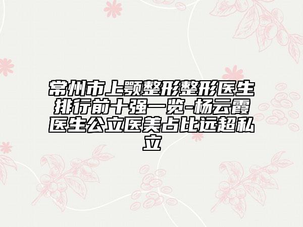常州市上颚整形整形医生排行前十强一览-杨云霞医生公立医美占比远超私立