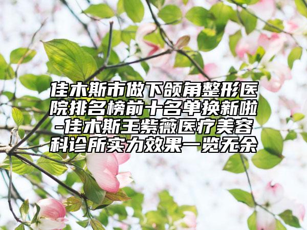 佳木斯市做下颌角整形医院排名榜前十名单换新啦-佳木斯王紫薇医疗美容科诊所实力效果一览无余