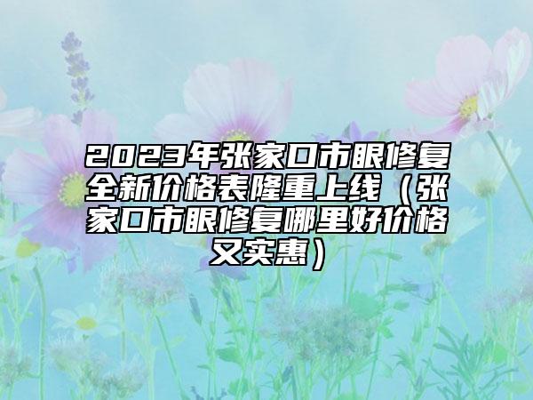 2023年张家口市眼修复全新价格表隆重上线（张家口市眼修复哪里好价格又实惠）