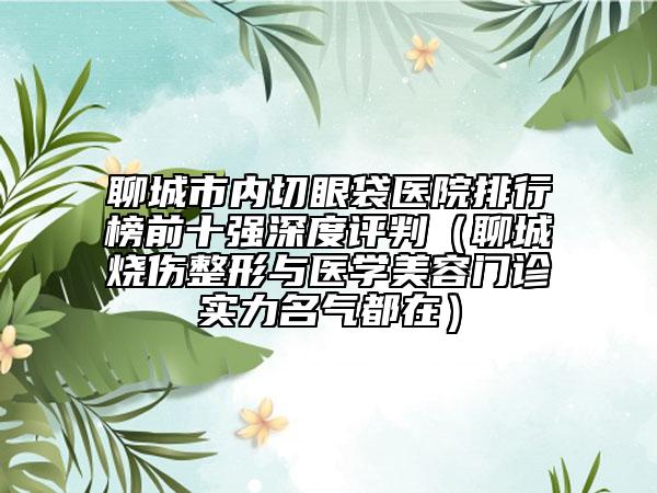 聊城市内切眼袋医院排行榜前十强深度评判（聊城烧伤整形与医学美容门诊实力名气都在）
