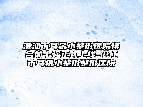 湛江市耳朵小整形医院排名前十强正式上线-湛江市耳朵小整形整形医院