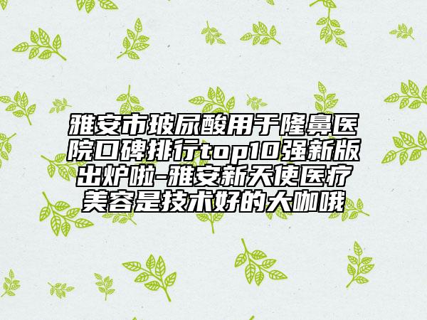 雅安市玻尿酸用于隆鼻医院口碑排行top10强新版出炉啦-雅安新天使医疗美容是技术好的大咖哦