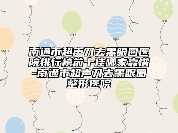 南通市超声刀去黑眼圈医院排行榜前十佳哪家靠谱-南通市超声刀去黑眼圈整形医院