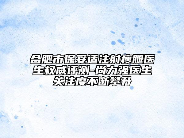 合肥市保妥适注射瘦腿医生权威评测-尚力强医生关注度不断攀升