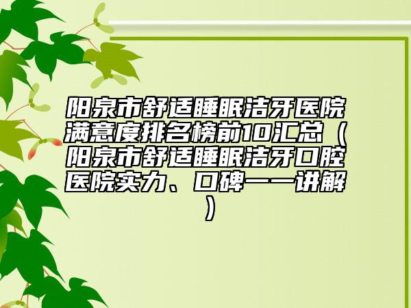阳泉市舒适睡眠洁牙医院满意度排名榜前10汇总（阳泉市舒适睡眠洁牙口腔医院实力、口碑一一讲解）