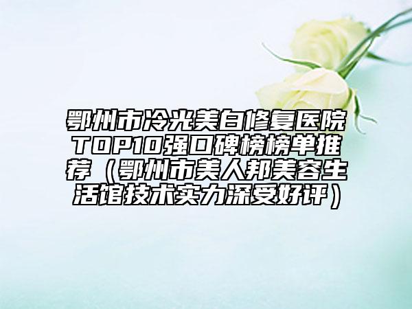 鄂州市冷光美白修复医院TOP10强口碑榜榜单推荐（鄂州市美人邦美容生活馆技术实力深受好评）