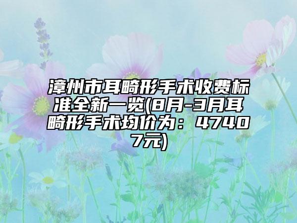 漳州市耳畸形手术收费标准全新一览(8月-3月耳畸形手术均价为：47407元)