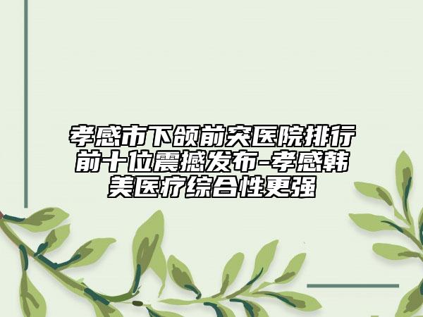 孝感市下颌前突医院排行前十位震撼发布-孝感韩美医疗综合性更强