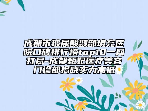 成都市玻尿酸颞部填充医院口碑排行榜top10一网打尽-成都甄妃医疗美容门诊部揭晓实力高低