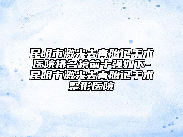 昆明市激光去青胎记手术医院排名榜前十强如下-昆明市激光去青胎记手术整形医院
