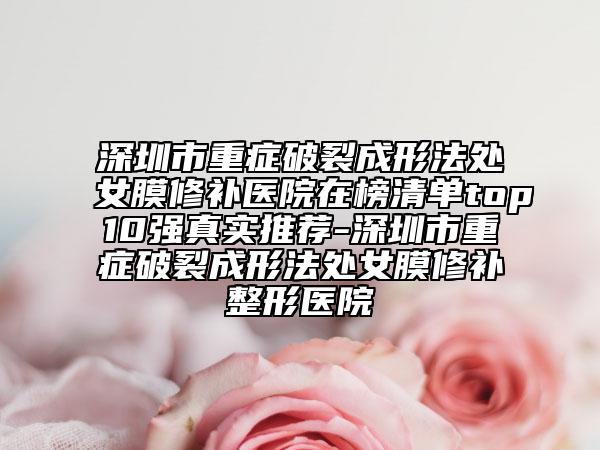 深圳市重症破裂成形法处女膜修补医院在榜清单top10强真实推荐-深圳市重症破裂成形法处女膜修补整形医院