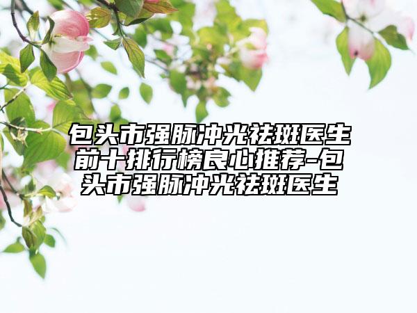 包头市强脉冲光祛斑医生前十排行榜良心推荐-包头市强脉冲光祛斑医生