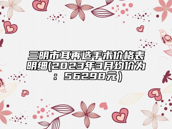 三明市耳再造手术价格表明细(2023年3月均价为：56298元）