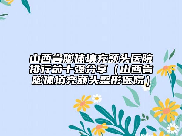 山西省膨体填充额头医院排行前十强分享（山西省膨体填充额头整形医院）