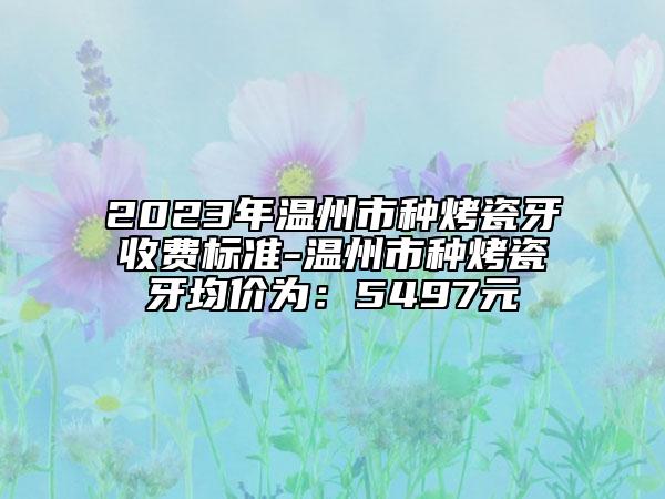 2023年温州市种烤瓷牙收费标准-温州市种烤瓷牙均价为：5497元