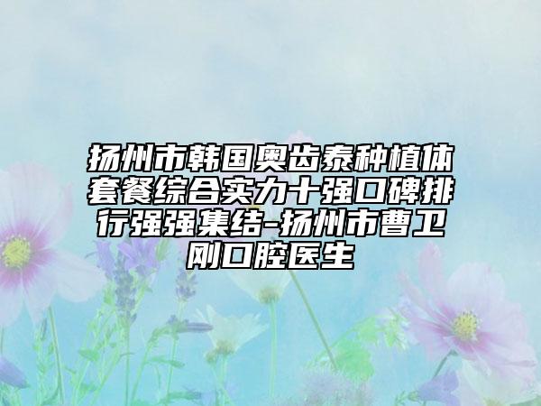 扬州市韩国奥齿泰种植体套餐综合实力十强口碑排行强强集结-扬州市曹卫刚口腔医生