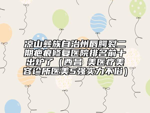 凉山彝族自治州唇腭裂二期疤痕修复医院排名前十出炉了（西昌玥美医疗美容诊所医美5强实力不俗）