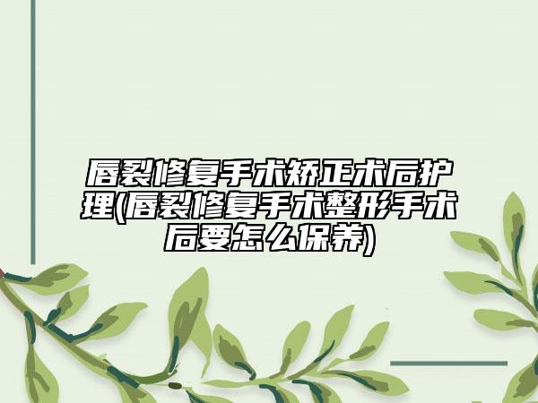 唇裂修复手术矫正术后护理(唇裂修复手术整形手术后要怎么保养)