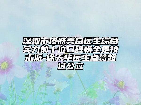 深圳市皮肤美白医生综合实力前十位口碑榜全是技术派-徐天华医生点赞超过公立