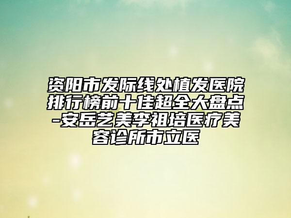 资阳市发际线处植发医院排行榜前十佳超全大盘点-安岳艺美李祖培医疗美容诊所市立医