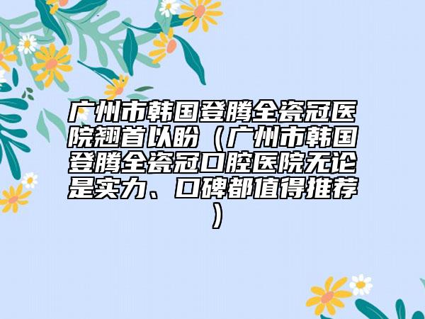 广州市韩国登腾全瓷冠医院翘首以盼（广州市韩国登腾全瓷冠口腔医院无论是实力、口碑都值得推荐）