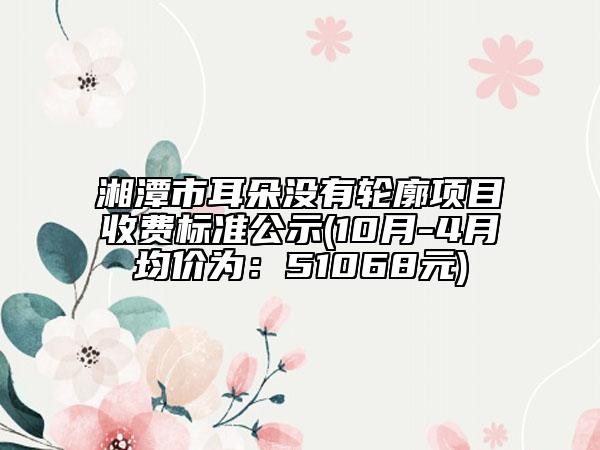 湘潭市耳朵没有轮廓项目收费标准公示(10月-4月均价为：51068元)