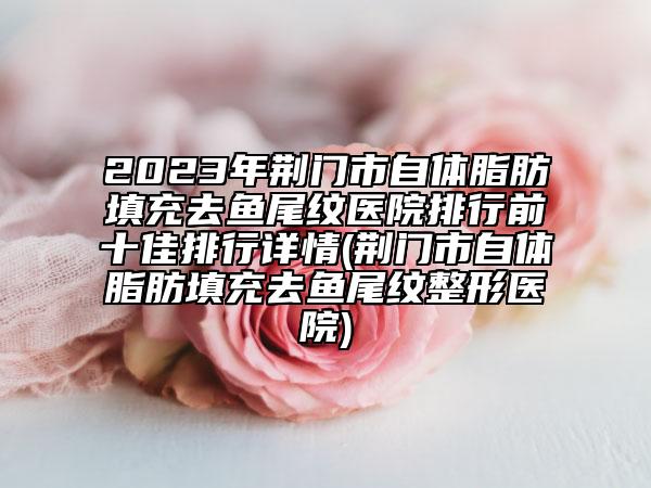 2023年荆门市自体脂肪填充去鱼尾纹医院排行前十佳排行详情(荆门市自体脂肪填充去鱼尾纹整形医院)