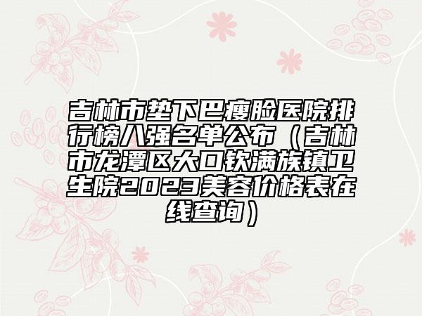 吉林市垫下巴瘦脸医院排行榜八强名单公布（吉林市龙潭区大口钦满族镇卫生院2023美容价格表在线查询）