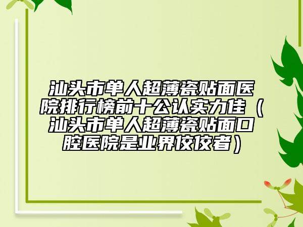 汕头市单人超薄瓷贴面医院排行榜前十公认实力佳（汕头市单人超薄瓷贴面口腔医院是业界佼佼者）