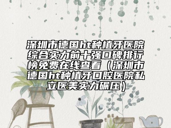 深圳市德国ht种植牙医院综合实力前十强口碑排行榜免费在线查看（深圳市德国ht种植牙口腔医院私立医美实力碾压）