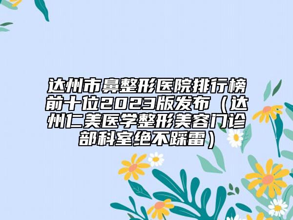 达州市鼻整形医院排行榜前十位2023版发布（达州仁美医学整形美容门诊部科室绝不踩雷）
