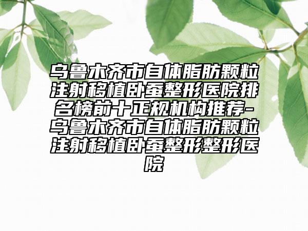 乌鲁木齐市自体脂肪颗粒注射移植卧蚕整形医院排名榜前十正规机构推荐-乌鲁木齐市自体脂肪颗粒注射移植卧蚕整形整形医院