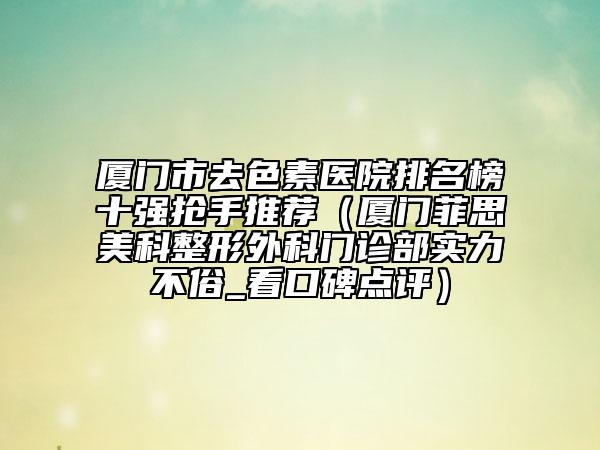 厦门市去色素医院排名榜十强抢手推荐（厦门菲思美科整形外科门诊部实力不俗_看口碑点评）